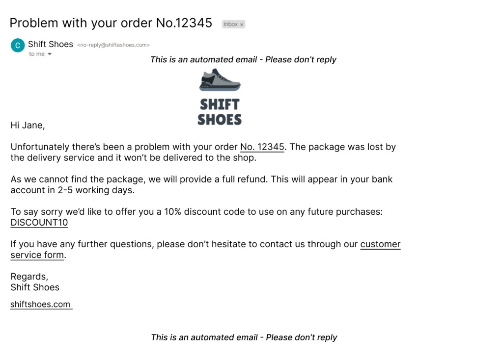 Email saying 
Problem with your order No.12345

Hi Jane,

Unfortunately there’s been a problem with your order No. 12345. 

The package was lost by
the delivery service and it won’t be delivered to the shop.

As we cannot find the package, we will provide a full refund. This will appear in your bank
account in 2-5 working days.

To say sorry we’d like to offer you a 10% discount code to use on any future purchases:
DISCOUNT10

If you have any further questions, please don’t hesitate to contact us through our customer
service form.

Regards,
Shift Shoes

This is an automated email - Please don’t reply

shiftshoes.com