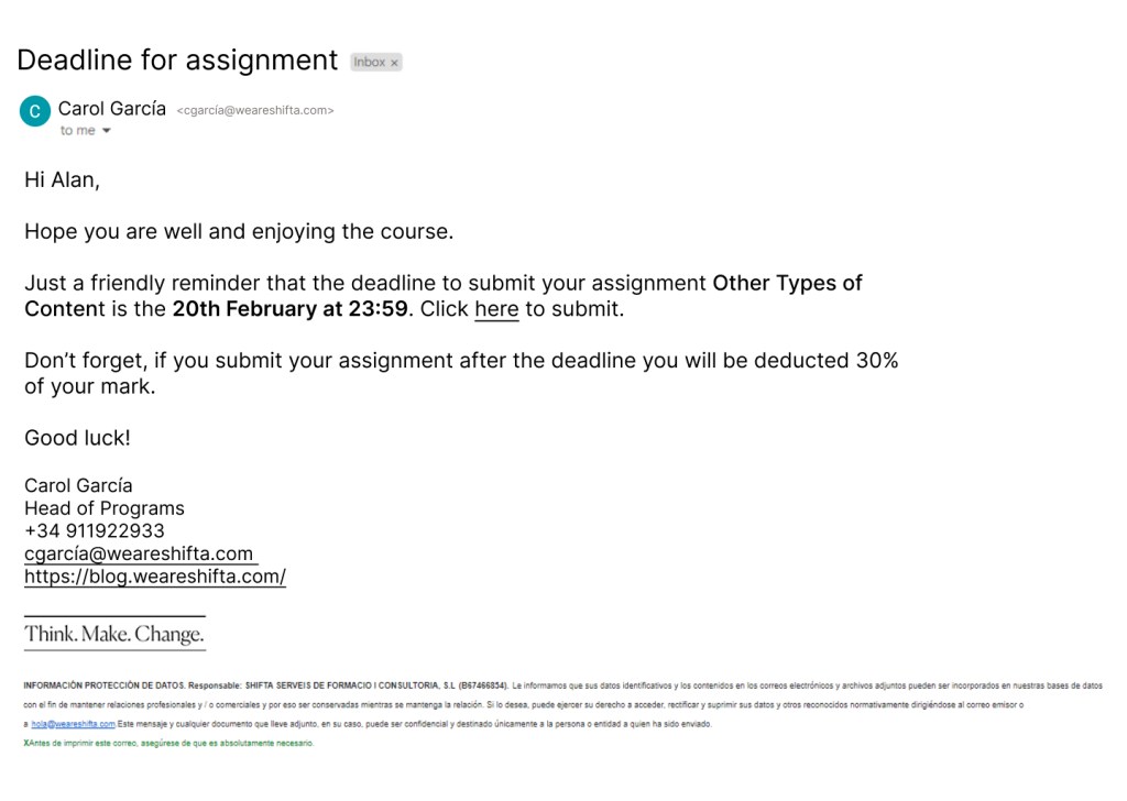 Email saying Deadline for assignment

Hi Alan,

Hope you are well and enjoying the course.

Just a friendly reminder that the deadline to submit your assignment Other Types of Content is the 20th February at 23:59. Click here to submit.

Don t forget, if you submit your assignment after the deadline you will be deducted 30% of your mark.

Good luck!
Carol García
Head of Programs
+34 911922933
cgarcía@weareshifta.com
https://blog.weareshifta.com/