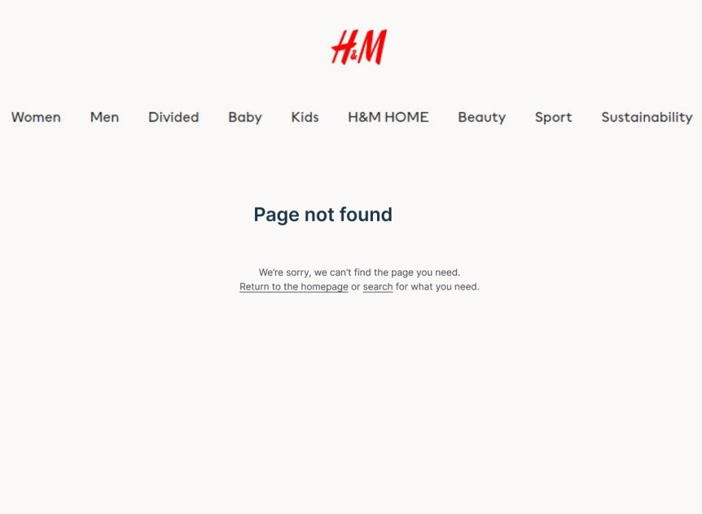 New version of H&M 404 page.
At the top there is a Menu across the screen with Women Men Divided Baby Kids H&M HOME Beauty Sport Sustainability
Beneath is says
Page not found
We’re sorry, we can’t find the page you need.
Return to the homepage or search for what you need.