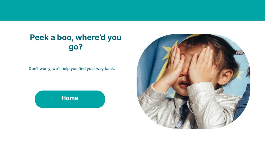 New version of Pampers 404 page.
Peek a boo, where'd you go?
Don’t worry, we’ll help you find your way back.
Button: Home
There is an image to the right of a child covering their eyes playing hide and seek.
