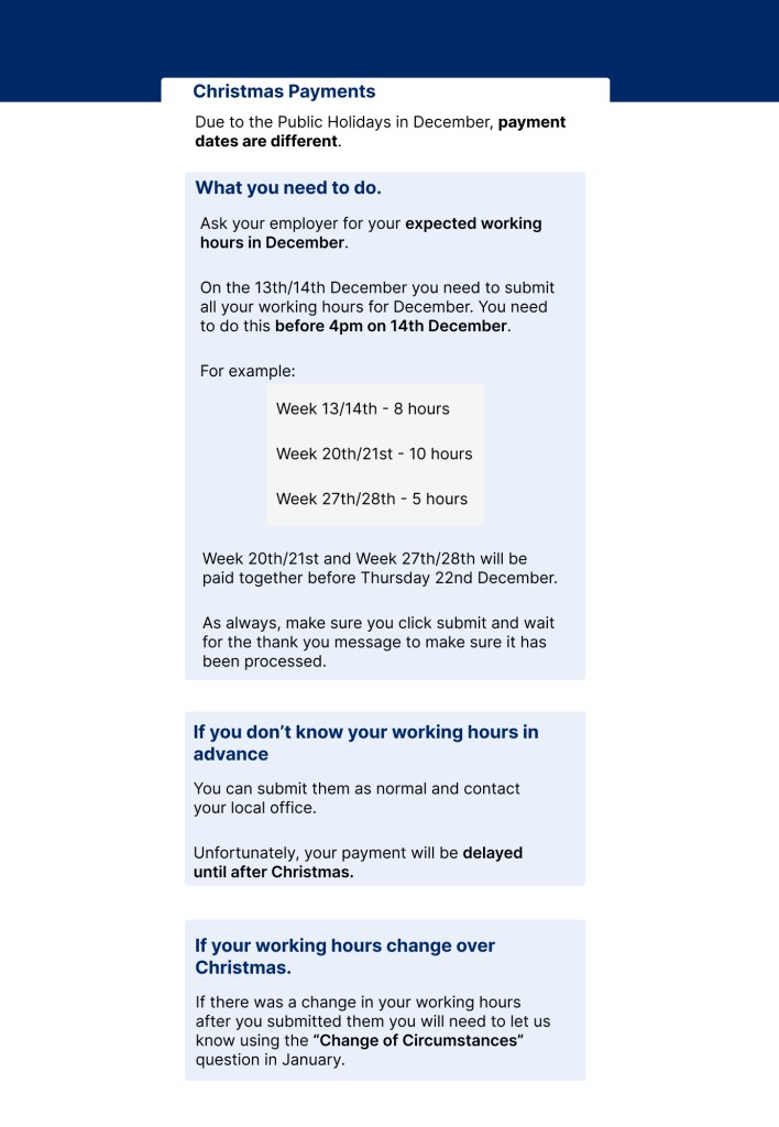 Christmas Payments

Due to the Public Holidays in December, payment dates are different. 

What you need to do. 

Ask your employer for your expected working hours in December.

On the 13th/14th December you need to submit all your working hours for December. You need to do this before 4pm on 14th December. 

For example:

Week 13/14th - 8 hours
Week 20th/21st - 10 hours
Week 27th/28th - 5 hours

Week 20th/21st and Week 27th/28th will be paid together before Thursday 22nd December. 

As always, make sure you click submit and wait for the thank you message to make sure it has been processed. 


If you don’t know your working hours in advance

You can submit them as normal and contact your local office. 

Unfortunately, your payment will be delayed until after Christmas.

If your working hours change over Christmas. 

If there was a change in your working hours after you submitted them you will need to let us know using the “Change of Circumstances” question in January. 

