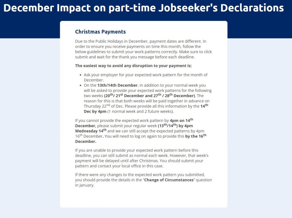 December Impact on part-time Jobseeker's Declarations

Christmas Payments 

Due to the Public Holidays in December, payment dates are different. In order to ensure you receive payments on time this month, follow the below guidelines to submit your work patterns correctly. Make sure to click submit and wait for the thank you message before each deadline.

The easiest way to avoid any disruption to your payment is;

Ask your employer for your expected work pattern for the month of December.

On the 13th/14th December, in addition to your normal week you will be asked to provide your expected work patterns for the following two weeks (20th/ 21st December and 27th / 28th December). The reason for this is that both weeks will be paid together in advance on Thursday 22nd of Dec. Please provide all this information by the 14th Dec by 4pm (1 normal week and 2 future weeks).

If you cannot provide the expected work pattern by 4pm on 14th December, please submit your regular week (13th/14th) by 4pm Wednesday 14th and we can still accept the expected patterns by 4pm 16th December. You will need to log on again to provide this by the 16th December.

If you are unable to provide your expected work pattern before this deadline, you can still submit as normal each week. However, that week’s payment will be delayed until after Christmas. You should submit your pattern and contact your local office in this case.

If there were any changes to the expected work pattern you submitted, you should provide the details in the “Change of Circumstances” question in January.