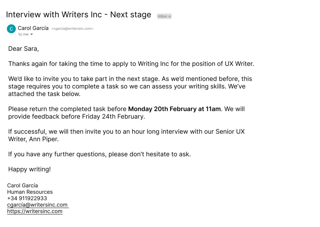 Email saying Interview with Writers Inc - Next stage

Dear Sara,

Thanks again for taking the time to apply to Writing Inc for the position of UX Writer.

We’d like to invite you to take part in the next stage. As we’d mentioned before, this stage requires you to complete a task so we can assess your writing skills. We’ve
attached the task below.

Please return the completed task before Monday 20th February at 11am. We will provide feedback before Friday 24th February.

If successful, we will then invite you to an hour long interview with our Senior UX Writer, Ann Piper.

If you have any further questions, please don’t hesitate to ask.

Happy writing!
Carol García
Human Resources
+34 911922933
cgarcía@writersinc.com
https://writersinc.com